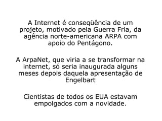 A Internet é conseqüência de um projeto, motivado pela Guerra Fria, da agência norte-americana ARPA com apoio do Pentágono. A ArpaNet, que viria a se transformar na internet, só seria inaugurada alguns meses depois daquela apresentação de Engelbart Cientistas de todos os EUA estavam empolgados com a novidade. 