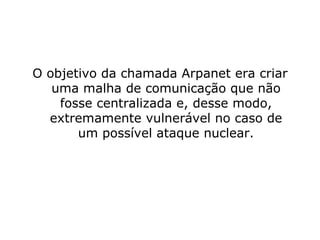 O objetivo da chamada Arpanet era criar uma malha de comunicação que não fosse centralizada e, desse modo, extremamente vulnerável no caso de um possível ataque nuclear. 