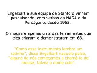 Engelbart e sua equipe de Stanford vinham pesquisando, com verbas da NASA e do Pentágono, desde 1963.  O mouse é apenas uma das ferramentas que eles criaram e demonstraram em 68.  “ Como esse instrumento lembra um ratinho”, disse Engelbart naquele palco, “alguns de nós começamos a chamá-lo de mouse; talvez o nome cole”. 