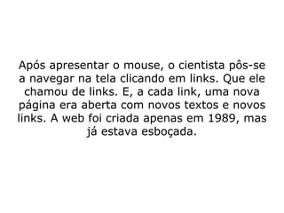 Após apresentar o mouse, o cientista pôs-se a navegar na tela clicando em links. Que ele chamou de links. E, a cada link, uma nova página era aberta com novos textos e novos links. A web foi criada apenas em 1989, mas já estava esboçada. 
