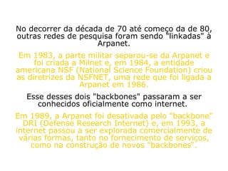 No decorrer da década de 70 até começo da de 80, outras redes de pesquisa foram sendo "linkadas" à Arpanet. Em 1983, a parte militar separou-se da Arpanet e foi criada a Milnet e, em 1984, a entidade americana NSF (National Science Foundation) criou as diretrizes da NSFNET, uma rede que foi ligada a Arpanet em 1986. Esse desses dois "backbones" passaram a ser conhecidos oficialmente como internet.  Em 1989, a Arpanet foi desativada pelo "backbone" DRI (Defense Research Internet) e, em 1993, a internet passou a ser explorada comercialmente de várias formas, tanto no fornecimento de serviços, como na construção de novos "backbones“. 