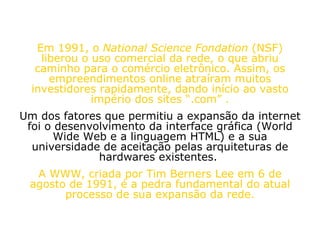 Em 1991, o  National Science Fondation  (NSF) liberou o uso comercial da rede, o que abriu caminho para o comércio eletrônico. Assim, os empreendimentos online atraíram muitos investidores rapidamente, dando início ao vasto império dos sites “.com” . Um dos fatores que permitiu a expansão da internet foi o desenvolvimento da interface gráfica (World Wide Web e a linguagem HTML) e a sua universidade de aceitação pelas arquiteturas de hardwares existentes.  A WWW, criada por Tim Berners Lee em 6 de agosto de 1991, é a pedra fundamental do atual processo de sua expansão da rede. 