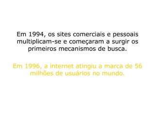 Em 1994, os sites comerciais e pessoais multiplicam-se e começaram a surgir os primeiros mecanismos de busca. Em 1996, a internet atingiu a marca de 56 milhões de usuários no mundo. 