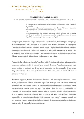 1
PauloRobertoCeccarelli
psicólogo|posicanalista
www.pceccarelli.com.br artigos
UMA BREVE HISTÓRIA DO CORPO
in Corpo, Alteridade e Sintoma: diversidade e compreensão. Lange & Tardivo (org.). São Paulo: Vetor, p. 15-34, 2011
- “Em suma, disse o missionário, o que estamos trazendo para vocês é a noção
de espírito.
- Em absoluto, objetou veementemente o velho Bossu. Nós sempre tivemos a
noção de espírito; o que vocês nos trouxeram foi o corpo.
- ???
- Nós não sabíamos que tínhamos um corpo. Agora sabemos que ele não é
movido pelos espíritos de nossos antepassados; nós podemos controlar nossas
impulsões e pensar no que queremos que ele faça”.
Esta passagem, ao mesmo tempo surpreendente e esclarecedora, transcrita pelo antropólogo
Maurice Leenhardt (1987) em Gens de la Grande Terre, relata a descoberta do corpo pelos
Canaques da Nova Caledônia. Para essa cultura, corpo e espírito são se distinguem, formando
uma unidade dirigida pelos espíritos dos ancestrais, e pelo espírito coletivo - o do Totem. Eles
se deixavam guiar sem vontade própria. Os Canaques tiveram que inventar uma palavra para
falar do corpo em geral, pois na língua local tal palavra não existia.
Na maioria das culturas do chamado “mundo primitivo” (culturas não industrializada e muitas
vezes sem escrita), a noção de corpo diverge bastante da nossa. Para alguns destes povos, o
corpo neutro, ou natural, não é um corpo valorizado ou desvalorizado: é um corpo
freqüentemente concebido como parte do universo. O mesmo parece ter acontecido com as
primeiras civilizações.
Nos textos Egípcios, Hititas, Babilônicos e Assírios, e nas civilizações ameríndias - Incas,
Maias, Astecas - não existem referências específicas ao corpo. Nos 586 mitos ameríndios
analisados por Lévi-Strauss a noção de corpo simplesmente não aparece (Descamps, 1988).
Nestas culturas o corpo nunca era algo "mau visto", fonte de vícios e desmedidas: ao
contrário, era apreendido de maneira bastante positiva, e jamais como um objeto mau ao qual
se deve opor-se, ou mesmo perseguir. Para os Dogons, no Mali, o corpo é tido em grande
estima. Eles se cumprimentam dizendo: "Olá, como vai o seu corpo?" Para eles, a cidade em
si é um corpo e a terra um corpo de mulher. A imagem do corpo tem grande importância, mas
trata-se, antes de mais nada, de um corpo social.
 