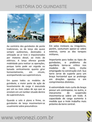 www.veronezi.com.br   Ao contrário dos guindastes de ponte tradicionais, os de lança são quase sempre autônomos, destinados à utilização ao ar livre e impulsionados por motores diesel, ao invés de elétricos. A lança oferece grande mobilidade para realizar as operações, porque tanto pode ser erguida ou baixada verticalmente quanto girar horizontalmente, em círculo, acompanhando sua superestrutura. Em quase todos os modelos de guindaste, a maior parte da ação de levantamento de carga é executada por um ou mais cabos de aço que se enrolam em um tambor situado dentro da superestrutura. Quando o solo é plano e firme, os guindastes de lança movimentam-se usualmente sobre pneumáticos Em solos instáveis ou irregulares, porém, costumam apoiar-se sobre esteiras, como as dos tanques militares. Importante para todos os tipos de guindastes, o problema do equilíbrio torna-se crítico nos modelos de torre, muito empregado na construção civil. Sua torre serve de suporte para um braço horizontal que se prolonga em direções opostas e em comprimentos distintos.  A extremidade mais curta do braço possui um contrapeso; na outra, o mecanismo de suspensão movimenta-se sobre um trole. A capacidade de carga aumenta à medida que o trole trabalha mais próximo da torre central. HISTÓRIA DO GUINDASTE   