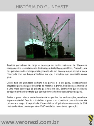 www.veronezi.com.br   Serviços portuários de carga e descarga de navios valem-se de diferentes equipamentos, especialmente destinados a trabalhos específicos. Contudo, um dos guindastes de emprego mais generalizado em docas é o que possui a lança conectada com um braço articulado, ou seja, o modelo mais conhecido como grua. Outro tipo de guindaste comum nos portos é o de garra, especialmente projetado para a carga e descarga de material a granel. Sua lança assemelha-se a uma meia ponte que se projeta para fora do cais, permitindo que os navios atraquem embaixo do trole que conduz o mecanismo de suspensão da garra.  Assim, a garra  desce verticalmente até os porões das embarcações, recolhe e ergue o material. Depois, o trole leva a garra com o material para o interior do cais onde a carga  é depositada. Em estaleiros há guindastes com mais de 120 metros de altura que suspendem 1500 toneladas numa única operação. HISTÓRIA DO GUINDASTE   