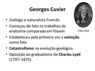 Georges Cuvier
• Zoólogo e naturalista Francês
• Começou de fato os trabalhos de
1769–1832
anatomia comparada em fósseis
• Estabeleceu pela primeira vez a extinção
como fato
• Catastrofismo na evolução geológica
• Oposição ao gradualismo de Charles Lyell
(1797–1875)

 