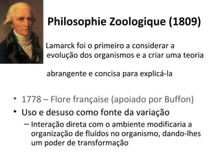 Philosophie Zoologique (1809)
•

Lamarck foi o primeiro a considerar a
evolução dos organismos e a criar uma teoria
abrangente e concisa para explicá-la

• 1778 – Flore française (apoiado por Buffon)
• Uso e desuso como fonte da variação
– Interação direta com o ambiente modificaria a
organização de fluídos no organismo, dando-lhes
um poder de transformação

 