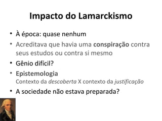 Impacto do Lamarckismo
• À época: quase nenhum
• Acreditava que havia uma conspiração contra
seus estudos ou contra si mesmo
• Gênio difícil?
• Epistemologia
Contexto da descoberta X contexto da justificação

• A sociedade não estava preparada?

 