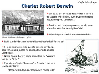 Charles Robert Darwin

Profa. Aline Braga

 Em 1825, aos 16 anos, foi estudar medicina
da Escócia onde entrou num grupo de história
natural um prof. Lamarckista
 Escócia: estudantes e professores não eram
atrelados a nenhuma religião oficial.
 Não chegou a concluir o curo de medicina
Universidade de Edimburgo - Escócia

Sabia que herdaria uma quantidade considerável de seu pai.
 Seu pai resolveu então que ele deveria ser Clérigo
para ter alguma função na sociedade, muda-se para
Cambridge.
 Nessa época, Darwin ainda acreditava na “verdade
estrita da Bíblia.”
 Esporte preferido: “Besourar” – Premiado em uma
revista científica:
“O momento de maior orgulho em minha vida”

 