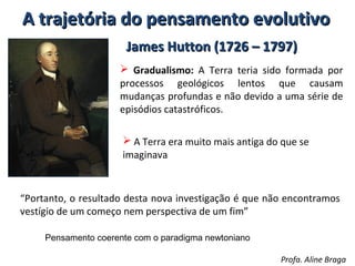 A trajetória do pensamento evolutivo
James Hutton (1726 – 1797)
 Gradualismo: A Terra teria sido formada por
processos geológicos lentos que causam
mudanças profundas e não devido a uma série de
episódios catastróficos.
 A Terra era muito mais antiga do que se
imaginava

“Portanto, o resultado desta nova investigação é que não encontramos
vestígio de um começo nem perspectiva de um fim”
Pensamento coerente com o paradigma newtoniano
Profa. Aline Braga

 