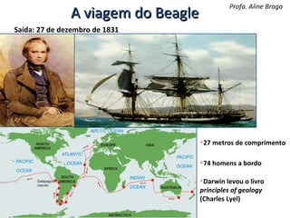 Profa. Aline Braga

A viagem do Beagle
Saída: 27 de dezembro de 1831

27 metros de comprimento



74 homens a bordo



Darwin levou o livro
principles of geology
(Charles Lyel)


 