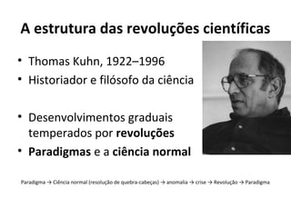 A estrutura das revoluções científicas
• Thomas Kuhn, 1922–1996
• Historiador e filósofo da ciência
• Desenvolvimentos graduais
temperados por revoluções
• Paradigmas e a ciência normal
Paradigma → Ciência normal (resolução de quebra-cabeças) → anomalia → crise → Revolução → Paradigma

 