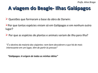 Profa. Aline Braga

A viagem do Beagle- Ilhas Galápagos
 Questões que formaram a base da obra de Darwin:
Por que tantas espécies viviam só em Galápagos e em nenhum outro
lugar?
 Por que as espécies de plantas e animais variam de ilha para ilha?
“É o destino da maioria dos viajantes: nem bem descobrem o que há de mais
interessante em um lugar, têm de partir às pressas”
“Galápagos: A origem de todas as minhas idéias”

 