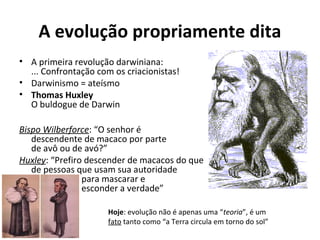 A evolução propriamente dita
• A primeira revolução darwiniana:
... Confrontação com os criacionistas!
• Darwinismo = ateísmo
• Thomas Huxley
O buldogue de Darwin
Bispo Wilberforce: “O senhor é
descendente de macaco por parte
de avô ou de avó?”
Huxley: “Prefiro descender de macacos do que
de pessoas que usam sua autoridade
para mascarar e
esconder a verdade”
Hoje: evolução não é apenas uma “teoria”, é um
fato tanto como “a Terra circula em torno do sol”

 