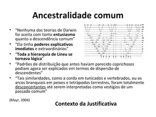 Ancestralidade comum
• “Nenhuma das teorias de Darwin
foi aceita com tanto entusiasmo
quanto a descendência comum”
• “Ela tinha poderes explicativos
imediatos e extraordinários”
• “Toda a hierarquia de Lineu se
tornava lógica”
• “Padrões de distribuição que antes haviam parecido caprichosos
podiam agora ser explicados em termos de dispersão de
descendentes”
• “Tais similaridades, como a corda em tunicados e vertebrados, ou os
arcos branquiais em peixes e tetrápodos terrestres, foram totalmente
desconcertantes até serem interpretadas como vestígios de um
passado comum”
(Mayr, 2004)

Contexto da Justificativa

 