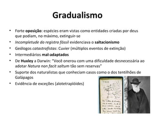 Gradualismo
•
•
•
•
•
•
•

Forte oposição: espécies eram vistas como entidades criadas por deus
que podiam, no máximo, extinguir-se
Incompletude do registro fóssil evidenciava o saltacionismo
Geólogos catastrofistas: Cuvier (múltiplos eventos de extinção)
Intermediários mal-adaptados
De Huxley a Darwin: “Você onerou com uma dificuldade desnecessária ao
adotar Natura non facit saltum tão sem reservas”
Suporte dos naturalistas que conheciam casos como o dos tentilhões de
Galápagos
Evidência de exceções (alotetraplóides)

 