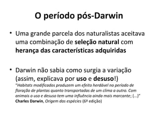 O período pós-Darwin
• Uma grande parcela dos naturalistas aceitava
uma combinação de seleção natural com
herança das características adquiridas
• Darwin não sabia como surgia a variação
(assim, explicava por uso e desuso!)

“Habitats modificados produzem um efeito herdável no período de
floração de plantas quanto transportadas de um clima a outro. Com
animais o uso e desuso tem uma influência ainda mais marcante; (...)”
Charles Darwin, Origem das espécies (6ª edição)

 