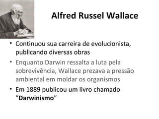 Alfred Russel Wallace
• Continuou sua carreira de evolucionista,
publicando diversas obras
• Enquanto Darwin ressalta a luta pela
sobrevivência, Wallace prezava a pressão
ambiental em moldar os organismos
• Em 1889 publicou um livro chamado
“Darwinismo”

 