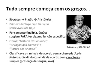 Tudo sempre começa com os gregos...
• Sócrates → Platão → Aristóteles
• Primeiro biólogo cujo trabalho
sobreviveu até hoje
• Pensamento finalista, órgãos
surgiam PARA ter alguma função específica
• Obras: “História dos animais”,
“Geração dos animais” e
Aristóteles, 384-322 AC
“Partes dos Animais”
• Classificava os animais de acordo com a chamada Scala
Naturae, dividindo-os ainda de acordo com caracteres
simples (presença de sangue, ovo)

 