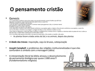 O pensamento cristão
• Genesis

1.11 E disse Deus: Produza a terra erva verde, erva que dê semente, árvore frutífera que dê fruto
segundo a sua espécie, cuja semente está nela sobre a terra; e assim foi.
1.13 E foi a tarde e a manhã, o dia terceiro.
1.16 E fez Deus os dois grandes luminares: o luminar maior para governar o dia, e o luminar menor
para governar a noite; e fez as estrelas.
1.19 E foi a tarde e a manhã, o dia quarto
1.24 E disse Deus: Produza a terra alma vivente conforme a sua espécie; gado, e répteis e feras da terra conforme a sua espécie; e assim foi.
1.27. E criou Deus o homem à sua imagem: à imagem de Deus o criou; homem e mulher os criou.
1.28. E Deus os abençoou, e Deus lhes disse: Frutificai e multiplicai-vos, e enchei a terra, e sujeitai-a; e dominai sobre os peixes do mar e sobre as
aves dos céus, e sobre todo o animal que se move sobre a terra.
1.31. E viu Deus tudo quanto tinha feito, e eis que era muito bom; e foi a tarde e a manhã, o dia sexto.

– As plantas foram criadas antes do Sol; e os animais, depois das plantas

•

A idade das trevas: inquisição, caça às bruxas, catequização

•

Joseph Campbell: o problemas das religiões institucionalizadas é que elas
confundem o símbolo com a mensagem (idéia)

•

A interpretação literal da bíblia atrasou o desenvolvimento
do pensamento biológico por quase 2.000 anos?!
(Fundamentalismo religioso)

 