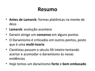 Resumo
• Antes de Lamarck: formas platônicas na mente de
deus
• Lamarck: evolução acontece
• Darwin atinge um consenso em alguns pontos
• O Darwinismo é criticados em outros pontos, posto
que é uma multi-teoria
• Cientistas passam o século XX inteiro tentando
acertar e acomodar o darwinismo às novas
evidências
• Hoje temos um darwinismo forte e bem embasado

 