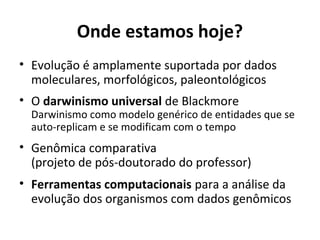 Onde estamos hoje?
• Evolução é amplamente suportada por dados
moleculares, morfológicos, paleontológicos
• O darwinismo universal de Blackmore

Darwinismo como modelo genérico de entidades que se
auto-replicam e se modificam com o tempo

• Genômica comparativa
(projeto de pós-doutorado do professor)
• Ferramentas computacionais para a análise da
evolução dos organismos com dados genômicos

 