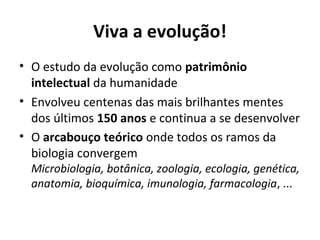 Viva a evolução!
• O estudo da evolução como patrimônio
intelectual da humanidade
• Envolveu centenas das mais brilhantes mentes
dos últimos 150 anos e continua a se desenvolver
• O arcabouço teórico onde todos os ramos da
biologia convergem
Microbiologia, botânica, zoologia, ecologia, genética,
anatomia, bioquímica, imunologia, farmacologia, ...

 