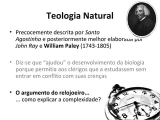 Teologia Natural
• Precocemente descrita por Santo
Agostinho e posteriormente melhor elaborada por
John Ray e William Paley (1743-1805)
• Diz-se que “ajudou” o desenvolvimento da biologia
porque permitia aos clérigos que a estudassem sem
entrar em conflito com suas crenças
• O argumento do relojoeiro...
... como explicar a complexidade?

 
