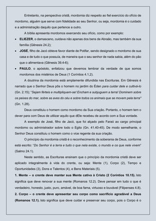Entretanto, na perspectiva cristã, mordomia diz respeito ao fiel exercício do ofício de
mordomo, alguém que serve com fidelidade ao seu Senhor, ou seja, mordomia é o cuidado
e a administração daquilo que pertence a outro.
A bíblia apresenta mordomos exercendo seu ofício, como por exemplo:
• ELIEZER, o damasceno, cuidava não apenas dos bens de Abraão, mas também da sua
família (Gênesis 24.2);
• JOSÉ, filho de Jacó obteve favor diante de Potifar, sendo designado o mordomo de sua
casa e de tudo o que possuía, de maneira que o seu senhor de nada sabia, além do pão
que o alimentava (Gênesis 39.4-6);
• PAULO, o apóstolo, enfatizou que devemos lembrar da verdade de que somos
mordomos dos mistérios de Deus (1 Coríntios 4.1,2).
A doutrina da mordomia está amplamente difundida nas Escrituras. Em Gênesis é
narrado que o Senhor Deus pôs o homem no jardim do Éden para cuidar dele e cultivá-lo
(Gn. 2.15); “Sejam férteis e multipliquem-se! Encham e subjuguem a terra! Dominem sobre
os peixes do mar, sobre as aves do céu e sobre todos os animais que se movem pela terra"
(Gn. 1.28).
Deus constituiu o homem como mordomo da Sua criação. Portanto, o homem tem o
dever para com Deus de utilizar aquilo que dEle recebeu de acordo com a Sua vontade.
A exemplo de José, filho de Jacó, que foi alçado pelo Faraó ao cargo principal
mordomo ou administrador sobre todo o Egito (Gn. 41.40-45). De modo semelhante, o
Senhor Deus constituiu o homem como o vice regente da sua criação.
O princípio da mordomia cristã é o reconhecimento da soberania de Deus, conforme
está escrito: “Do Senhor é a terra e tudo o que nela existe, o mundo e os que nele vivem”
(Salmo 24.1).
Neste sentido, as Escrituras ensinam que o princípio da mordomia cristã deve ser
aplicado integralmente à vida do crente, ou seja: Mente (1), Corpo (2), Tempo e
Oportunidades (3), Dons e Talentos (4), e Bens Materiais (5).
1. Mente – o crente deve manter sua Mente cativa à Cristo (2 Coríntios 10.15). Isto
significa que deve renovar a sua mente (Romanos 12.2). Deve pensar em tudo o que é
verdadeiro, honesto, justo, puro, amável, de boa fama, virtuoso e louvável (Filipenses 4.8).
2. Corpo – o crente deve apresentar seu corpo como sacrifício agradável a Deus
(Romanos 12.1). Isto significa que deve cuidar e preservar seu corpo, pois o Corpo é o
 