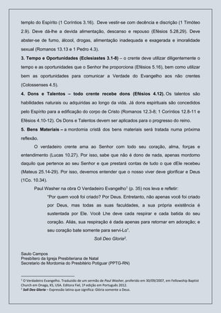 templo do Espírito (1 Coríntios 3.16). Deve vestir-se com decência e discrição (1 Timóteo
2.9). Deve dá-lhe a devida alimentação, descanso e repouso (Efésios 5.28,29). Deve
abster-se de fumo, álcool, drogas, alimentação inadequada e exagerada e imoralidade
sexual (Romanos 13.13 e 1 Pedro 4.3).
3. Tempo e Oportunidades (Eclesiastes 3.1-8) – o crente deve utilizar diligentemente o
tempo e as oportunidades que o Senhor lhe proporciona (Efésios 5.16), bem como utilizar
bem as oportunidades para comunicar a Verdade do Evangelho aos não crentes
(Colossenses 4.5).
4. Dons e Talentos – todo crente recebe dons (Efésios 4.12). Os talentos são
habilidades naturais ou adquiridas ao longo da vida. Já dons espirituais são concedidos
pelo Espírito para a edificação do corpo de Cristo (Romanos 12.3-8; 1 Coríntios 12.8-11 e
Efésios 4.10-12). Os Dons e Talentos devem ser aplicados para o progresso do reino.
5. Bens Materiais – a mordomia cristã dos bens materiais será tratada numa próxima
reflexão.
O verdadeiro crente ama ao Senhor com todo seu coração, alma, forças e
entendimento (Lucas 10.27). Por isso, sabe que não é dono de nada, apenas mordomo
daquilo que pertence ao seu Senhor e que prestará contas de tudo o que dEle recebeu
(Mateus 25.14-29). Por isso, devemos entender que o nosso viver deve glorificar e Deus
(1Co. 10.34).
Paul Washer na obra O Verdadeiro Evangelho1 (p. 35) nos leva e refletir:
“Por quem você foi criado? Por Deus. Entretanto, não apenas você foi criado
por Deus, mas todas as suas faculdades, a sua própria existência é
sustentada por Ele. Você Lhe deve cada respirar e cada batida do seu
coração. Aliás, sua respiração é dada apenas para retornar em adoração; e
seu coração bate somente para servi-Lo”.
Soli Deo Gloria2.
Saulo Campos
Presbítero da Igreja Presbiteriana de Natal
Secretario de Mordomia do Presbitério Potiguar (PPTG-RN)
1
O Verdadeiro Evangelho. Traduzido de um sermão de Paul Washer, proferido em 30/09/2007, em Fellowship Baptist
Church em Onaga, KS, USA. Editora Fiel, 1ª edição em Português 2012.
2
Soli Deo Gloria – Expressão latina que significa: Glória somente a Deus.
 