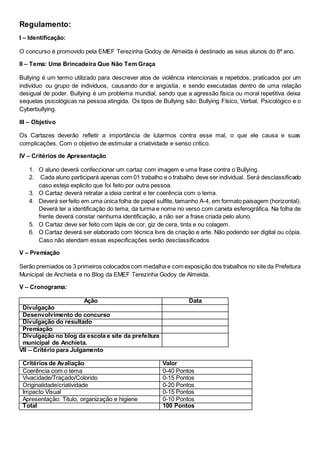 Regulamento:
I – Identificação:
O concurso é promovido pela EMEF Terezinha Godoy de Almeida é destinado as seus alunos do 8ª ano.
II – Tema: Uma Brincadeira Que Não Tem Graça
Bullying é um termo utilizado para descrever atos de violência intencionais e repetidos, praticados por um
indivíduo ou grupo de indivíduos, causando dor e angústia, e sendo executadas dentro de uma relação
desigual de poder. Bullying é um problema mundial, sendo que a agressão física ou moral repetitiva deixa
sequelas psicológicas na pessoa atingida. Os tipos de Bullying são: Bullying Físico, Verbal, Psicológico e o
Cyberbullying.
III – Objetivo
Os Cartazes deverão refletir a importância de lutarmos contra esse mal, o que ele causa e suas
complicações. Com o objetivo de estimular a criatividade e senso critico.
IV – Critérios de Apresentação
1. O aluno deverá confeccionar um cartaz com imagem e uma frase contra o Bullying.
2. Cada aluno participará apenas com 01 trabalho e o trabalho deve ser individual. Será desclassificado
caso esteja explicito que foi feito por outra pessoa.
3. O Cartaz deverá retratar a ideia central e ter coerência com o tema.
4. Deverá serfeito em uma única folha de papel sulfite, tamanho A-4, em formato paisagem (horizontal).
Deverá ter a identificação do tema, da turma e nome no verso com caneta esferográfica. Na folha de
frente deverá constar nenhuma identificação, a não ser a frase criada pelo aluno.
5. O Cartaz deve ser feito com lápis de cor, giz de cera, tinta e ou colagem.
6. O Cartaz deverá ser elaborado com técnica livre de criação e arte. Não podendo ser digital ou cópia.
Caso não atendam essas especificações serão desclassificados
V – Premiação
Serão premiados os 3 primeiros colocados com medalha e com exposição dos trabalhos no site da Prefeitura
Municipal de Anchieta e no Blog da EMEF Terezinha Godoy de Almeida.
V – Cronograma:
Ação Data
Divulgação
Desenvolvimento do concurso
Divulgação do resultado
Premiação
Divulgação no blog da escola e site da prefeitura
municipal de Anchieta.
VII – Critério para Julgamento
Critérios de Avaliação Valor
Coerência com o tema 0-40 Pontos
Vivacidade/Traçado/Colorido 0-15 Pontos
Originalidade/criatividade 0-20 Pontos
Impacto Visual 0-15 Pontos
Apresentação: Titulo, organização e higiene 0-10 Pontos
Total 100 Pontos
 