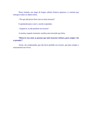 Nesse instante, um mago de longos cabelos brancos apareceu e a menina que
entregava todos os objetos disse:

      - Por que não posso ficar com os meus tesouros?

      E apontando para o anel, o ancião respondeu:

      - Engana-te, tu não perdeste teu tesouro!

      A menina, naquele momento, recebeu uma inscrição que dizia:

       “Deixo-te esse anel, as pessoas que nele tocarem à leitura, para sempre vão
se prender”.

       Assim, ela compreendeu que não havia perdido seu tesouro, que para sempre o
reencontraria nos livros.
 