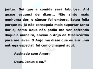 jantar. Sei que a comida será fabulosa. Ah! quase esqueci de dizer... Não sinto mais nenhuma dor, o câncer foi embora. Estou feliz porque eu já não conseguia mais suportar tanta dor e, como Deus não podia me ver sofrendo daquela maneira, enviou o Anjo da Misericórdia para me levar. O Anjo me disse que eu era uma entrega especial, foi como cheguei aqui. Assinado com Amor: Deus, Jesus e eu.” 