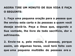 AGORA TIRE UM MINUTO DE SUA VIDA E FAÇA O SEGUINTE: 1. Faça uma pequena oração para a pessoa que lhe enviou esta carta e às pessoas a quem você deseja enviá-la. Peça a Deus que, segundo a Sua vontade, lhe livre de todo sacrifício, dor e sofrimento. 2. Envie-na a, pelo menos, 5 pessoas, porque assim, em algumas horas, você terá feito com que uma  pequena  multidão  de  pessoas  ore a 