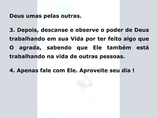 Deus umas pelas outras. 3. Depois, descanse e observe o poder de Deus trabalhando em sua Vida por ter feito algo que O agrada, sabendo que Ele também está trabalhando na vida de outras pessoas. 4. Apenas fale com Ele. Aproveite seu dia ! 