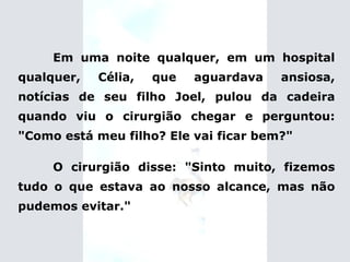 Em uma noite qualquer, em um hospital qualquer, Célia, que aguardava ansiosa, notícias de seu filho Joel, pulou da cadeira quando viu o cirurgião chegar e perguntou: "Como está meu filho? Ele vai ficar bem?" O cirurgião disse: "Sinto muito, fizemos tudo o que estava ao nosso alcance, mas não pudemos evitar." 