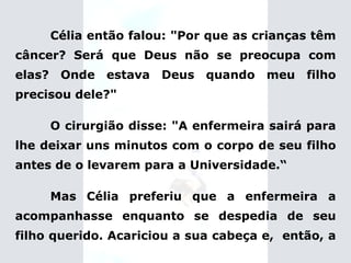 Célia então falou: "Por que as crianças têm câncer? Será que Deus não se preocupa com elas? Onde estava Deus quando meu filho precisou dele?" O cirurgião disse: "A enfermeira sairá para lhe deixar uns minutos com o corpo de seu filho antes de o levarem para a Universidade.“ Mas Célia preferiu que a enfermeira a acompanhasse enquanto se despedia de seu filho querido.   Acariciou a sua cabeça e,  então, a  