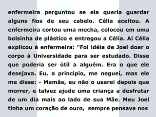 enfermeira perguntou se ela queria guardar alguns fios de seu cabelo. Célia aceitou. A enfermeira cortou uma mecha, colocou em uma bolsinha de plástico e entregou a Célia. Aí Célia explicou à enfermeira:  "Foi idéia de Joel doar o corpo à Universidade para ser estudado.   Disse que poderia ser útil a alguém. Era o que ele desejava. Eu, a princípio, me neguei, mas ele me disse: - Mamãe, eu não o usarei depois que morrer, e talvez ajude uma criança a desfrutar de um dia mais ao lado de sua Mãe. Meu Joel tinha um coração de ouro,  sempre pensava nos 