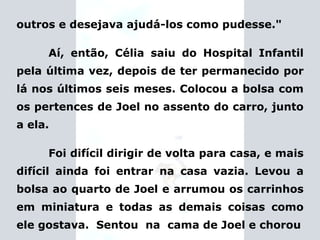 outros e desejava ajudá-los como pudesse." Aí, então, Célia saiu do Hospital Infantil pela última vez, depois de ter permanecido por lá nos últimos seis meses. Colocou a bolsa com os pertences de Joel no assento do carro, junto a ela. Foi difícil dirigir de volta para casa, e mais difícil ainda foi entrar na casa vazia. Levou a bolsa ao quarto de Joel e arrumou os carrinhos em miniatura e todas as demais coisas como ele gostava.  Sentou  na  cama de Joel e chorou 