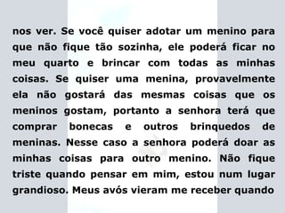 nos ver. Se você quiser adotar um menino para que não fique tão sozinha, ele poderá ficar no meu quarto e brincar com todas as minhas coisas. Se quiser uma menina, provavelmente ela não gostará das mesmas coisas que os meninos gostam, portanto a senhora terá que comprar bonecas e outros brinquedos de meninas. Nesse caso a senhora poderá doar as minhas coisas para outro menino. Não fique triste quando pensar em mim, estou num lugar grandioso.   Meus avós vieram me receber  quando 