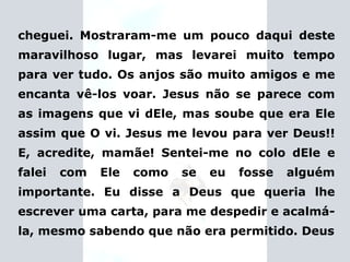 cheguei. Mostraram-me um pouco daqui deste maravilhoso lugar, mas levarei muito tempo para ver tudo. Os anjos são muito amigos e me encanta vê-los voar. Jesus não se parece com as imagens que vi dEle, mas soube que era Ele assim que O vi. Jesus me levou para ver Deus!! E, acredite, mamãe! Sentei-me no colo dEle e falei com Ele como se eu fosse alguém importante.   Eu disse a Deus que queria lhe escrever uma carta,  para me despedir e acalmá-la, mesmo sabendo que não era permitido. Deus 