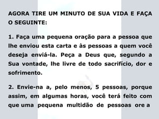 AGORA TIRE UM MINUTO DE SUA VIDA E FAÇA O SEGUINTE: 1. Faça uma pequena oração para a pessoa que lhe enviou esta carta e às pessoas a quem você deseja enviá-la. Peça a Deus que, segundo a Sua vontade, lhe livre de todo sacrifício, dor e sofrimento. 2. Envie-na a, pelo menos, 5 pessoas, porque assim, em algumas horas, você terá feito com que uma  pequena  multidão  de  pessoas  ore a 