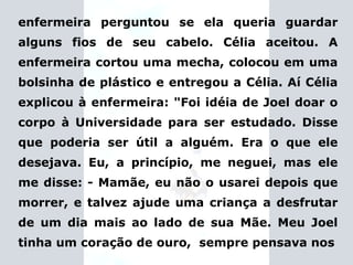 enfermeira perguntou se ela queria guardar alguns fios de seu cabelo. Célia aceitou. A enfermeira cortou uma mecha, colocou em uma bolsinha de plástico e entregou a Célia. Aí Célia explicou à enfermeira:  "Foi idéia de Joel doar o corpo à Universidade para ser estudado.   Disse que poderia ser útil a alguém. Era o que ele desejava. Eu, a princípio, me neguei, mas ele me disse: - Mamãe, eu não o usarei depois que morrer, e talvez ajude uma criança a desfrutar de um dia mais ao lado de sua Mãe. Meu Joel tinha um coração de ouro,  sempre pensava nos 