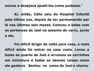 outros e desejava ajudá-los como pudesse." Aí, então, Célia saiu do Hospital Infantil pela última vez, depois de ter permanecido por lá nos últimos seis meses. Colocou a bolsa com os pertences de Joel no assento do carro, junto a ela. Foi difícil dirigir de volta para casa, e mais difícil ainda foi entrar na casa vazia. Levou a bolsa ao quarto de Joel e arrumou os carrinhos em miniatura e todas as demais coisas como ele gostava.  Sentou  na  cama de Joel e chorou 