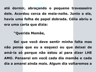 até dormir, abraçando o pequeno travesseiro dele. Acordou cerca de meia-noite. Junto a ela, havia uma folha de papel dobrada. Célia abriu e era uma carta que dizia: “ Querida Mamãe, Sei que você deve sentir minha falta mas não pense que eu a esqueci ou que deixei de amá-la só porque não estou aí para dizer LHE AMO. Pensarei em você cada dia mamãe e cada dia a amarei ainda mais. Algum dia voltaremos a 