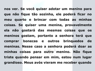 nos ver. Se você quiser adotar um menino para que não fique tão sozinha, ele poderá ficar no meu quarto e brincar com todas as minhas coisas. Se quiser uma menina, provavelmente ela não gostará das mesmas coisas que os meninos gostam, portanto a senhora terá que comprar bonecas e outros brinquedos de meninas. Nesse caso a senhora poderá doar as minhas coisas para outro menino. Não fique triste quando pensar em mim, estou num lugar grandioso.   Meus avós vieram me receber  quando 