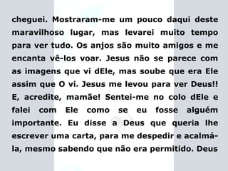 cheguei. Mostraram-me um pouco daqui deste maravilhoso lugar, mas levarei muito tempo para ver tudo. Os anjos são muito amigos e me encanta vê-los voar. Jesus não se parece com as imagens que vi dEle, mas soube que era Ele assim que O vi. Jesus me levou para ver Deus!! E, acredite, mamãe! Sentei-me no colo dEle e falei com Ele como se eu fosse alguém importante.   Eu disse a Deus que queria lhe escrever uma carta,  para me despedir e acalmá-la, mesmo sabendo que não era permitido. Deus 