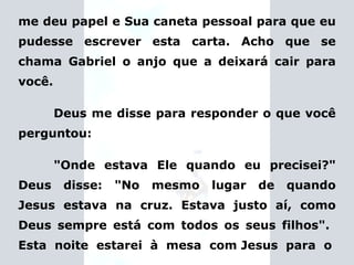 me deu papel e Sua caneta pessoal para que eu pudesse escrever esta carta. Acho que se chama Gabriel o anjo que a deixará cair para você. Deus me disse para responder o que você perguntou: "Onde estava Ele quando eu precisei?" Deus disse: "No mesmo lugar de quando Jesus estava na cruz. Estava justo aí, como Deus sempre está com todos os seus filhos".  Esta  noite  estarei  à  mesa  com Jesus  para  o 