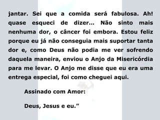 jantar. Sei que a comida será fabulosa. Ah! quase esqueci de dizer... Não sinto mais nenhuma dor, o câncer foi embora. Estou feliz porque eu já não conseguia mais suportar tanta dor e, como Deus não podia me ver sofrendo daquela maneira, enviou o Anjo da Misericórdia para me levar. O Anjo me disse que eu era uma entrega especial, foi como cheguei aqui. Assinado com Amor: Deus, Jesus e eu.” 